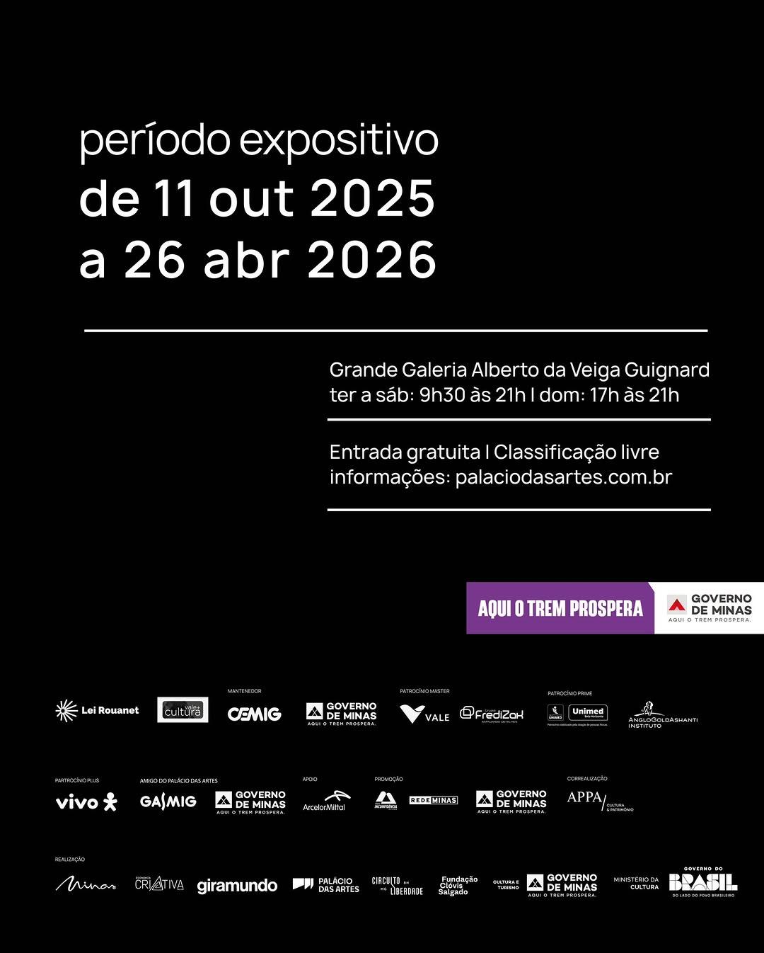 Photo by Palácio das Artes on April 22, 2026. May be an image of poster, calendar, crossword puzzle and text that says 'período expositivo de 11 out 2025 a 26 abr 2026 Grande Galeria Alberto da Veiga Guignard ter a sáb: 9h30 ăs 21h dom: 17h ăs 21h Entrada gratuita Classificação ficação livre informações: palaciodasartes.cor com. br AQUI TREM PROSPERA Rouanat Jitura GOVERNO EMINAS ADUIa CEMIG က္ထု GOVERNO MINAS VALE FredizaN vivo Unimed GAJMIG GOVERNO A MINAS REDE 本温 GOVERNO DE MINAS 4 APPA/ Wnas हरजम्ह giramundo PALACIO DASARTES タJDD "LEEFOAIE Furdaçlo Salgada VOTBNE GOVERNO MINAS BADE'.