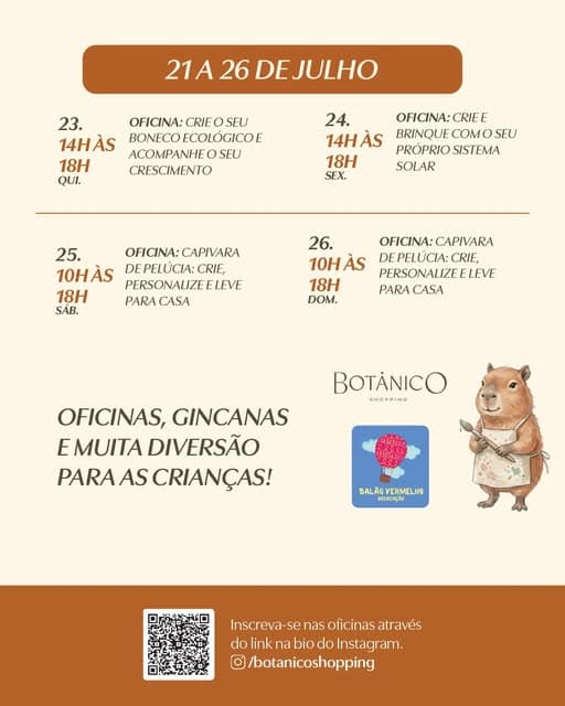 Photo by Botânico Shopping on June 28, 2026. May be an illustration of slow loris, poster, bread, calendar and text that says "21A 26 DEJULHO 23. OFICINA: CRIE SEU 14HÀS BONECOECOLÓGICOE BONECO ACOMPANHEOSFU SFU 18H CRESCIMENTO QUI 24. OFICINA:CRIE CRIE E 14HÀS ÀS BRINQUE COM BRINQUECOMOSEU SEU PRÓPRIOSISTEMA PROPRIO SISTEMA 18H SOLAR SEX. 25. OFICINA:CAPIVARA CAPIVARA OFICINA: 10HÀS DE PELUCIA: CRIE, PERSONALIZFFLEVE LEVE 18H PARA PARACASA CASA SAB. 26. 10HÀS ÀS 18H DOM. OFICINA: OFICINA:CAPIVARA CAPIVARA DEPELÚCIA:CRIF, UCIA: CRIF, PERSONALIZE ELEVE PARA PARACASA CASA BOTANICO MHCMRNG OFICINAS, GINCANAS E MUITA DIVERSÃO PARAAS PARAASCRIANÇAS! AS CRIANÇAS! BALAGYERMELIO BALAO VERMELIO BECHERGÃO Inscreva- nscreva-senasoficinasatravés se nas oficinas através do link dolinknabiodoInstagram. na bio do Instagram. O /botanicoshopping".