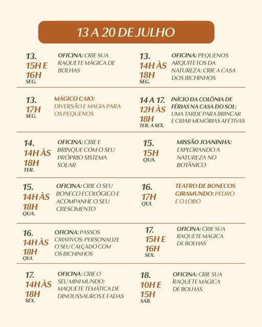 Photo by Botânico Shopping on June 28, 2026. May be an image of poster, calendar, crossword puzzle and text that says "DEJULHO 13. 15HE 16H SEG. OFICINA: CRIE SUA MAGICA DE BOLHAS 13. 14HÀS 18H SEG. ARQUITETOSDA MÁGICO 13. 17H SŁG. CASA MAGIA PARA OSPEQUENOS INÍCIO 14A17. 12HAS 18H COLÔNIA DE CASA DO UMA TARDE PARA BRINCAR ECRIAR 14. 14HÀS 18H TER. OFICINA: BRINQUE PROPRIO SOLAR 15. 15H QUA. EXPIORANDOA OFICINA: CRIE BOTÂNICO SEU 14HÀS 18H QUA. OH CRESCIMENTO 16. 17H QUI. TEATRO BONECOS GIRAMUNDO: PEDRO EOLOBO 16. 14HÀS 18 QUI. PERSONALIZE OSEUCALÇADOCOM 17. 15HE 16H SEX. OFICINA: CRIE SUA RAQUETE MÁGICA EBOLHAS 17. 14HÀS 18H SEX. OFICINA:CRIEO MUNDO: DINOUSSAUROSE 18. 10HE 15H SÁB. OFICINA: CRIE SUA RAQUETE MÁGICA BOLHAS".